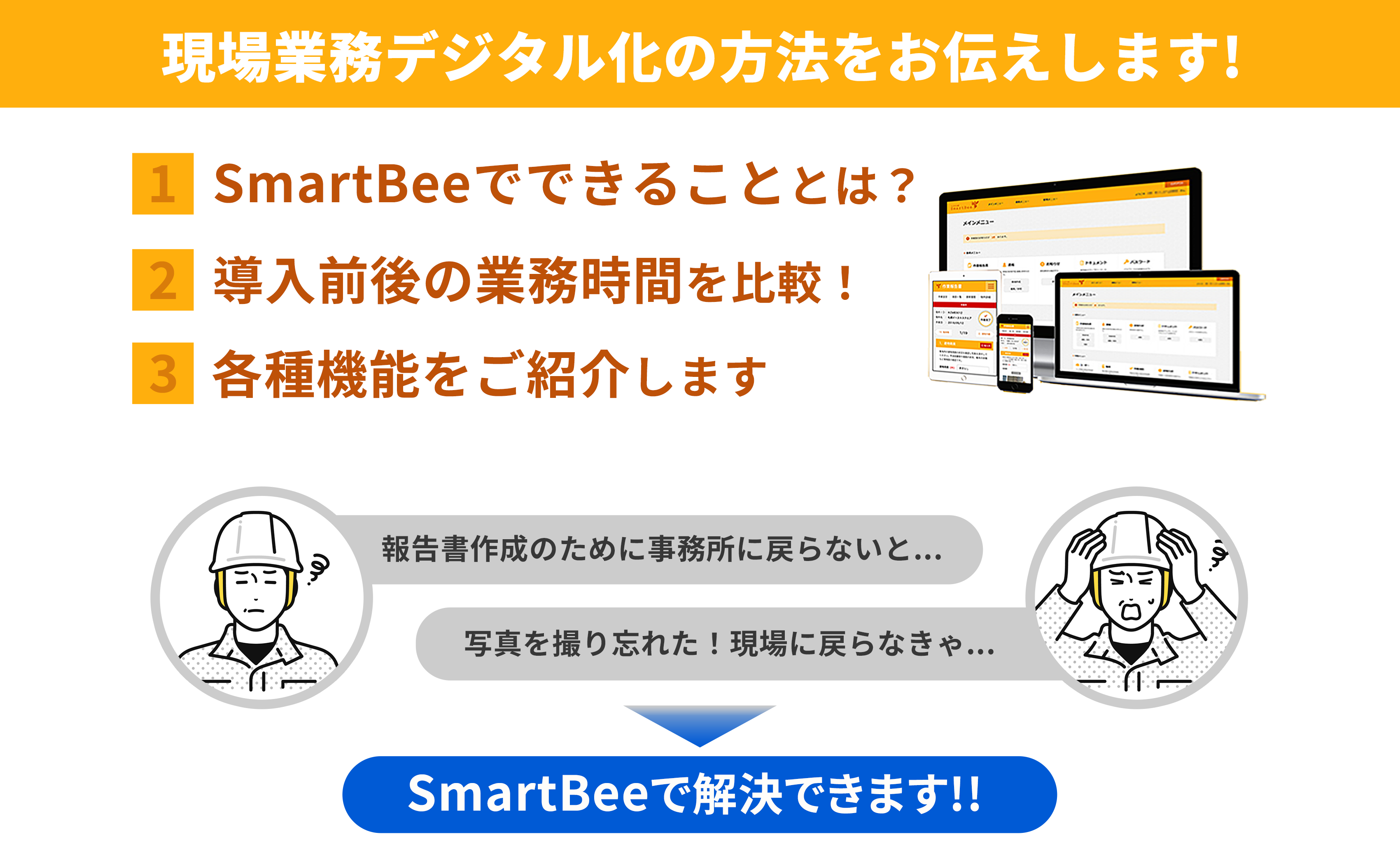 現場業務デジタル化の方法をお伝えします。1.SmartBeeでできることとは 2.導入前後の業務時価を比較 3.各種機能をご紹介「報告書作成のために事務所に戻らないと」「写真を撮り忘れた!現場に戻らきゃ」このような課題をSmartBeeで解決できます